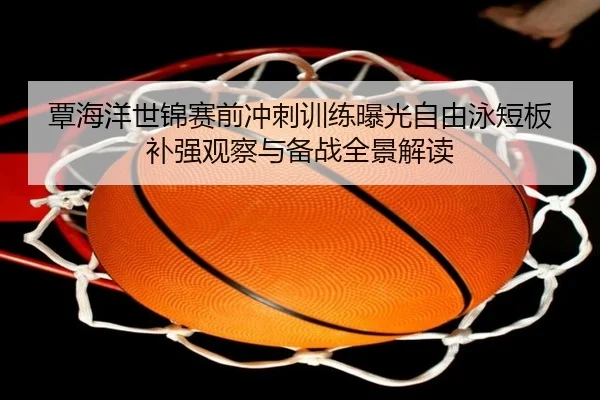 覃海洋世锦赛前冲刺训练曝光自由泳短板补强观察与备战全景解读